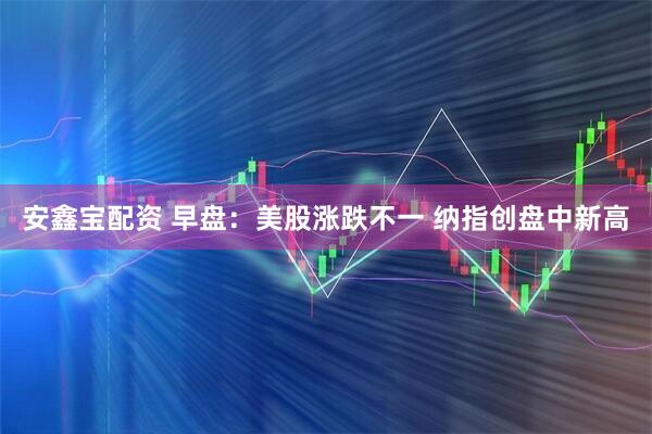 安鑫宝配资 早盘：美股涨跌不一 纳指创盘中新高