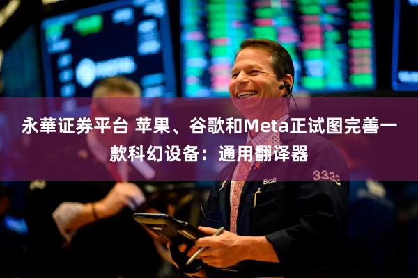 永華证券平台 苹果、谷歌和Meta正试图完善一款科幻设备：通用翻译器