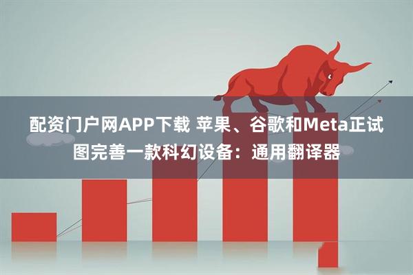 配资门户网APP下载 苹果、谷歌和Meta正试图完善一款科幻设备：通用翻译器