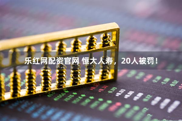乐红网配资官网 恒大人寿，20人被罚！