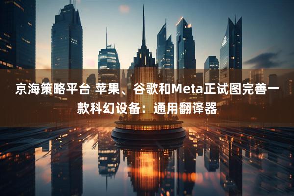 京海策略平台 苹果、谷歌和Meta正试图完善一款科幻设备：通用翻译器