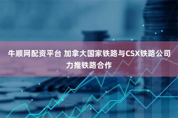 牛顺网配资平台 加拿大国家铁路与CSX铁路公司力推铁路合作
