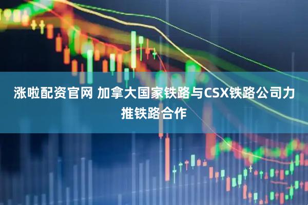 涨啦配资官网 加拿大国家铁路与CSX铁路公司力推铁路合作