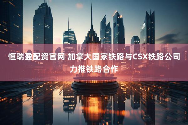 恒瑞盈配资官网 加拿大国家铁路与CSX铁路公司力推铁路合作
