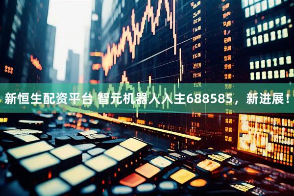 新恒生配资平台 智元机器人入主688585，新进展！