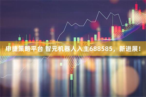 申捷策略平台 智元机器人入主688585，新进展！