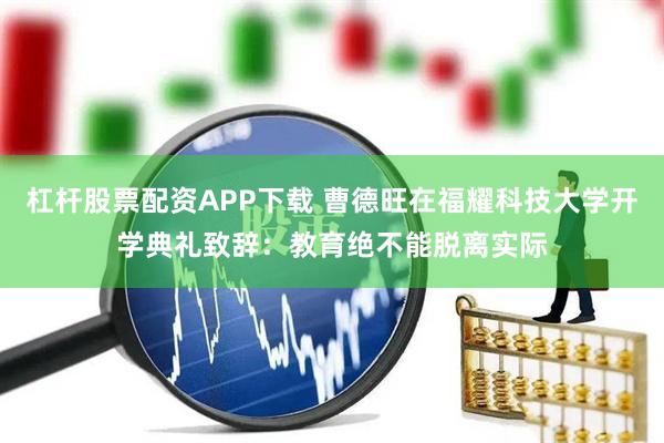 杠杆股票配资APP下载 曹德旺在福耀科技大学开学典礼致辞：教育绝不能脱离实际
