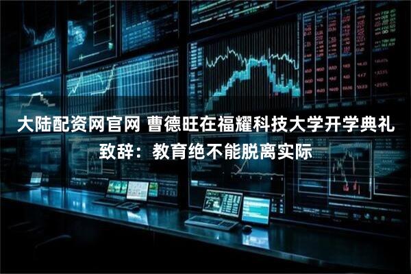 大陆配资网官网 曹德旺在福耀科技大学开学典礼致辞：教育绝不能脱离实际