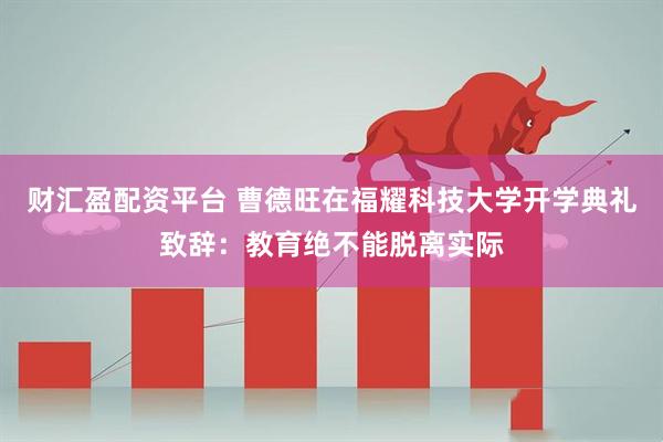 财汇盈配资平台 曹德旺在福耀科技大学开学典礼致辞：教育绝不能脱离实际