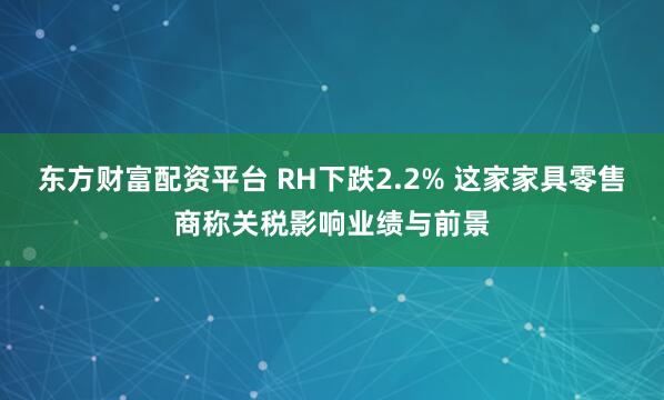 东方财富配资平台 RH下跌2.2% 这家家具零售商称关税影响业绩与前景