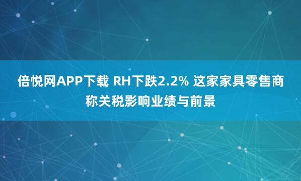 倍悦网APP下载 RH下跌2.2% 这家家具零售商称关税影响业绩与前景