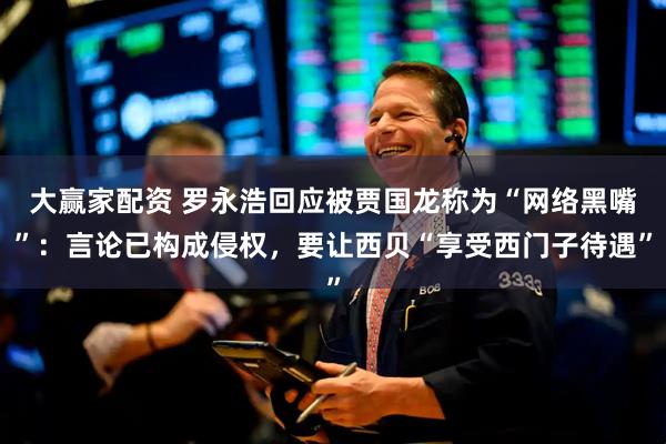 大赢家配资 罗永浩回应被贾国龙称为“网络黑嘴”：言论已构成侵权，要让西贝“享受西门子待遇”