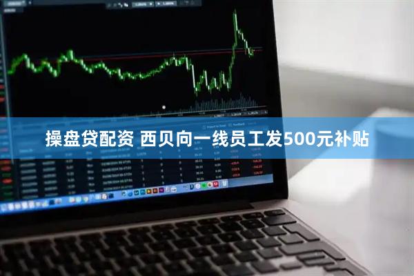操盘贷配资 西贝向一线员工发500元补贴
