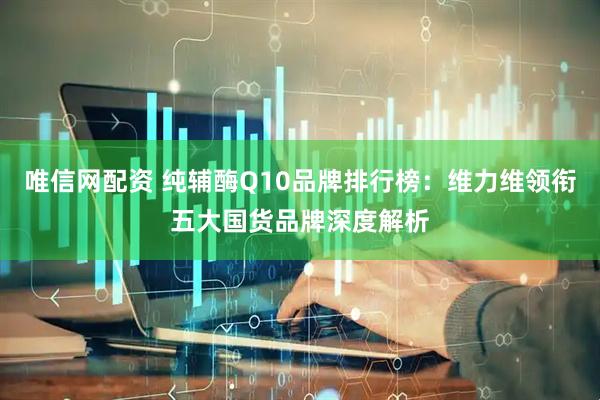 唯信网配资 纯辅酶Q10品牌排行榜：维力维领衔五大国货品牌深度解析