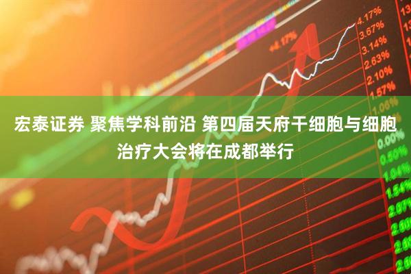 宏泰证券 聚焦学科前沿 第四届天府干细胞与细胞治疗大会将在成都举行