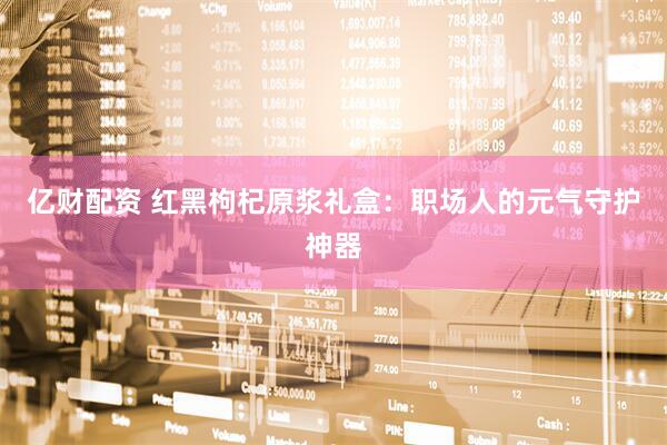 亿财配资 红黑枸杞原浆礼盒：职场人的元气守护神器