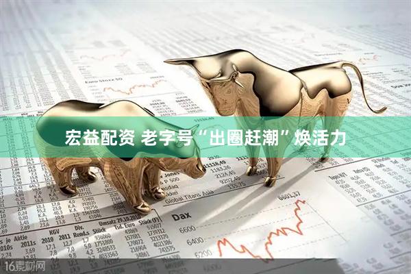 宏益配资 老字号“出圈赶潮”焕活力