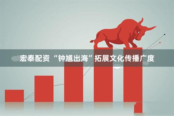 宏泰配资 “钟馗出海”拓展文化传播广度