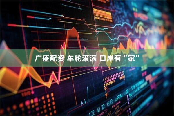 广盛配资 车轮滚滚&#32;口岸有“家”
