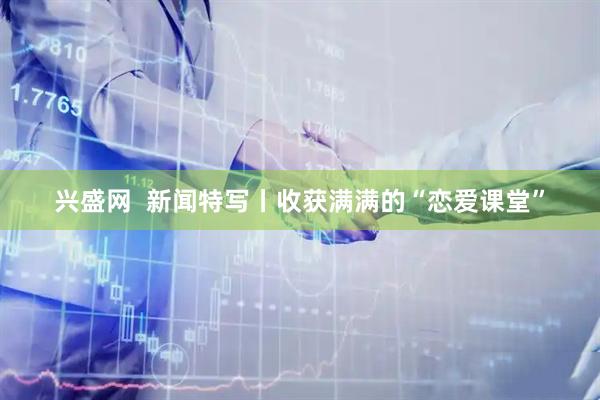 兴盛网  新闻特写丨收获满满的“恋爱课堂”