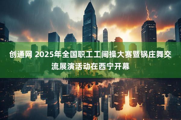 创通网 2025年全国职工工间操大赛暨锅庄舞交流展演活动在西宁开幕