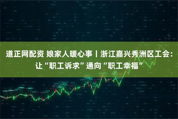 道正网配资 娘家人暖心事丨浙江嘉兴秀洲区工会：让“职工诉求”通向“职工幸福”