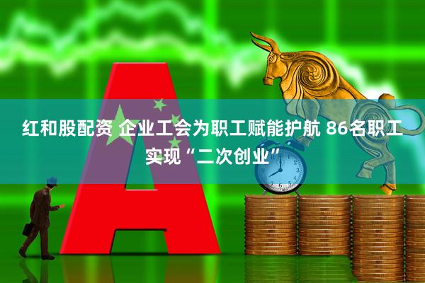 红和股配资 企业工会为职工赋能护航&#32;86名职工实现“二次创业”