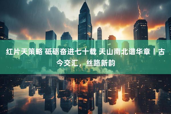 红片天策略 砥砺奋进七十载 天山南北谱华章丨古今交汇，丝路新韵