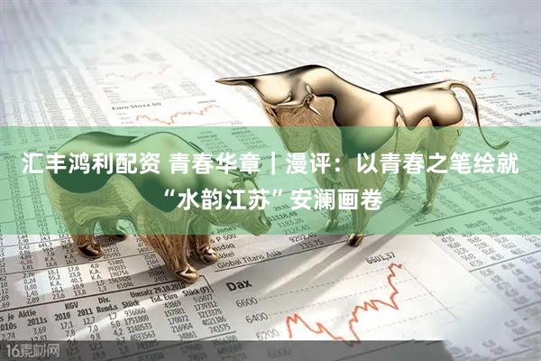 汇丰鸿利配资 青春华章｜漫评：以青春之笔绘就“水韵江苏”安澜画卷