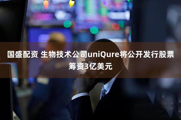 国盛配资 生物技术公司uniQure将公开发行股票筹资3亿美元