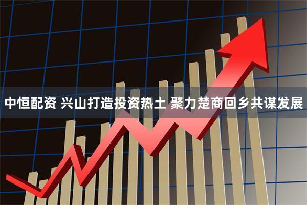 中恒配资 兴山打造投资热土 聚力楚商回乡共谋发展