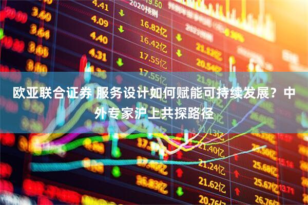 欧亚联合证券 服务设计如何赋能可持续发展？中外专家沪上共探路径