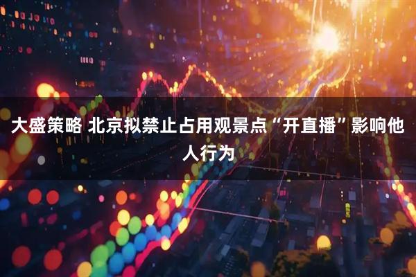 大盛策略 北京拟禁止占用观景点“开直播”影响他人行为
