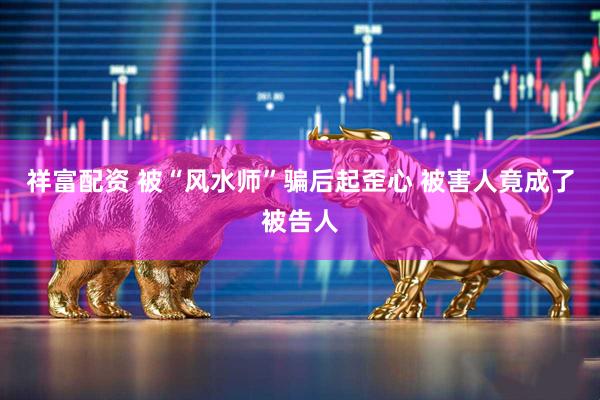 祥富配资 被“风水师”骗后起歪心&#32;被害人竟成了被告人