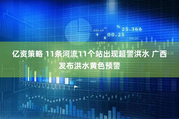 亿资策略 11条河流11个站出现超警洪水&#32;广西发布洪水黄色预警