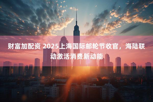 财富加配资 2025上海国际邮轮节收官，海陆联动激活消费新动能