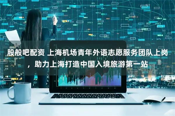 股般吧配资 上海机场青年外语志愿服务团队上岗，助力上海打造中国入境旅游第一站