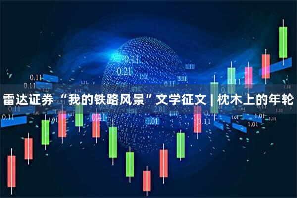 雷达证券 “我的铁路风景”文学征文 | 枕木上的年轮