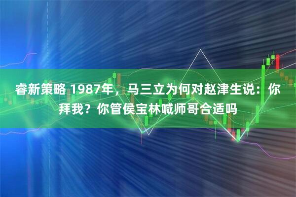 睿新策略 1987年，马三立为何对赵津生说：你拜我？你管侯宝林喊师哥合适吗