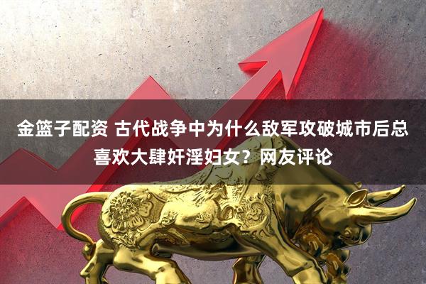 金篮子配资 古代战争中为什么敌军攻破城市后总喜欢大肆奸淫妇女？网友评论