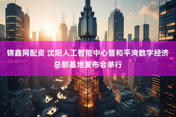 锦鑫网配资 沈阳人工智能中心暨和平湾数字经济总部基地发布会举行