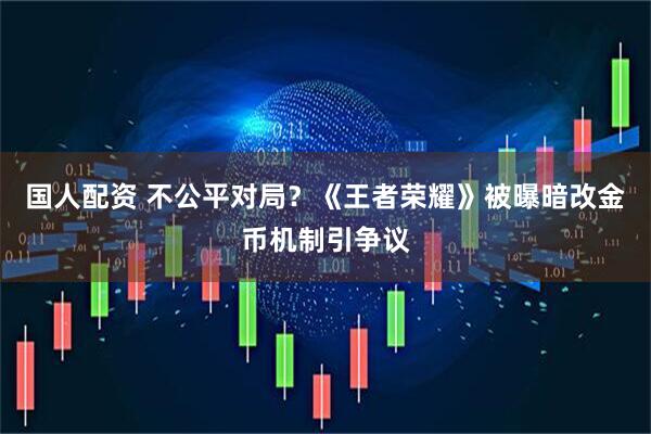 国人配资 不公平对局？《王者荣耀》被曝暗改金币机制引争议