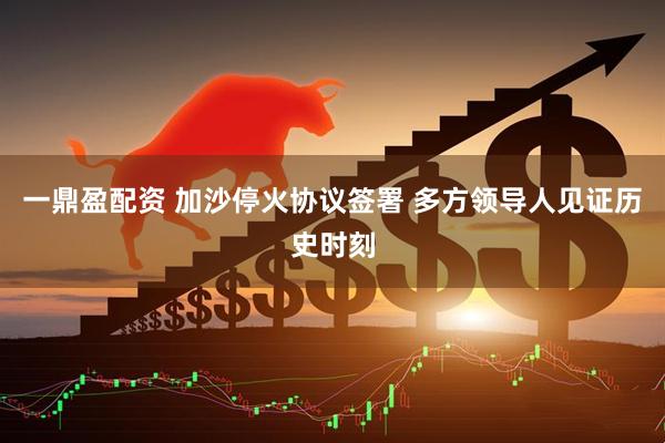 一鼎盈配资 加沙停火协议签署 多方领导人见证历史时刻