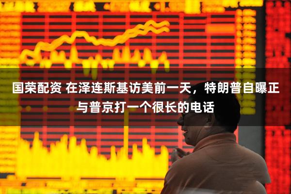 国荣配资 在泽连斯基访美前一天，特朗普自曝正与普京打一个很长的电话
