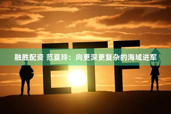 融胜配资 范夏玲：向更深更复杂的海域进军