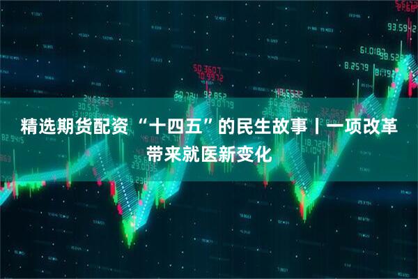 精选期货配资 “十四五”的民生故事丨一项改革带来就医新变化
